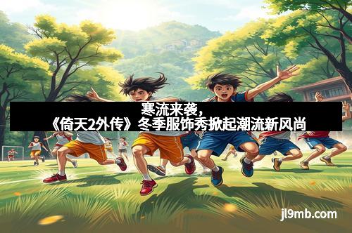 寒流来袭，《倚天2外传》冬季服饰秀掀起潮流新风尚